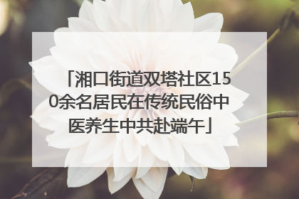 湘口街道双塔社区150余名居民在传统民俗中医养生中共赴端午