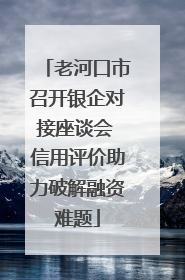 老河口市召开银企对接座谈会 信用评价助力破解融资难题
