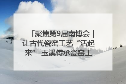聚焦第9届南博会｜让古代瓷窑工艺“活起来” 玉溪传承瓷窑工艺将出展南博会
