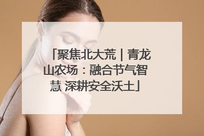 聚焦北大荒｜青龙山农场：融合节气智慧 深耕安全沃土