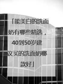 能美白的洗面奶有哪些精选，40到50岁建议买的洗面奶哪款好