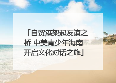 自贸港架起友谊之桥 中美青少年海南开启文化对话之旅