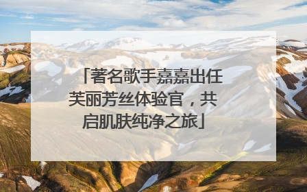 著名歌手嘉嘉出任芙丽芳丝体验官，共启肌肤纯净之旅