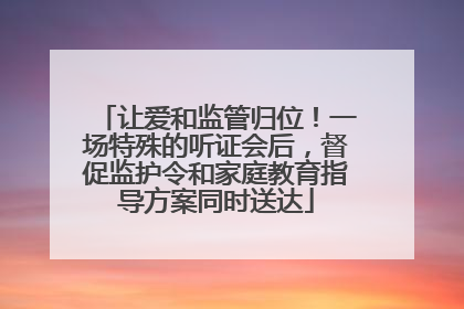 让爱和监管归位！一场特殊的听证会后，督促监护令和家庭教育指导方案同时送达