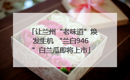 让兰州“老味道”焕发生机 “兰白946”白兰瓜即将上市
