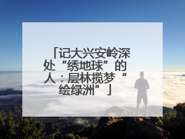 记大兴安岭深处“绣地球”的人：层林揽梦“绘绿洲”