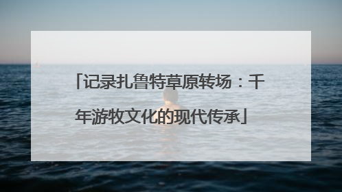 记录扎鲁特草原转场：千年游牧文化的现代传承