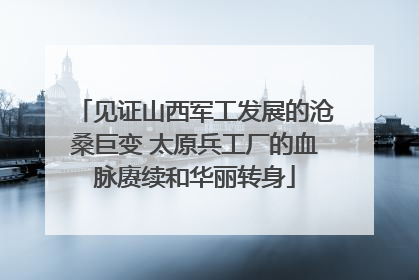 见证山西军工发展的沧桑巨变 太原兵工厂的血脉赓续和华丽转身