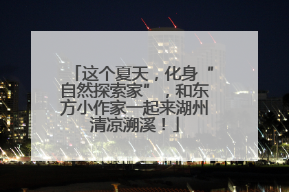 这个夏天，化身“自然探索家”，和东方小作家一起来湖州清凉溯溪！