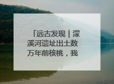 远古发现｜濛溪河遗址出土数万年前核桃，我国先民食用核桃历史大幅提前