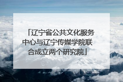 辽宁省公共文化服务中心与辽宁传媒学院联合成立两个研究院