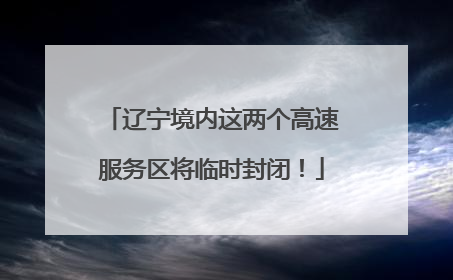 辽宁境内这两个高速服务区将临时封闭！