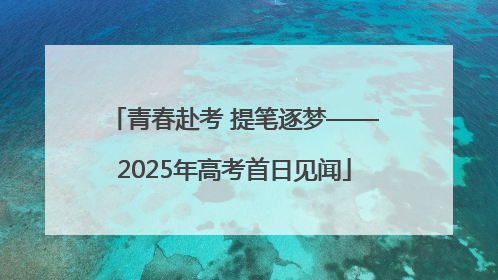 青春赴考 提笔逐梦——2025年高考首日见闻