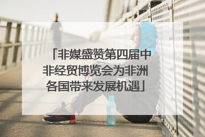 非媒盛赞第四届中非经贸博览会为非洲各国带来发展机遇