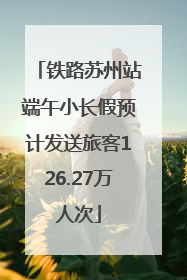 铁路苏州站端午小长假预计发送旅客126.27万人次