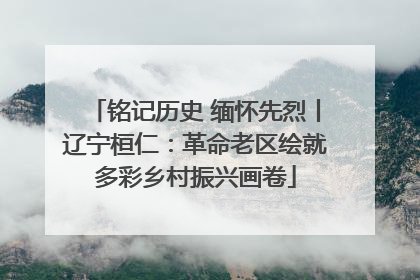 铭记历史 缅怀先烈丨辽宁桓仁：革命老区绘就多彩乡村振兴画卷