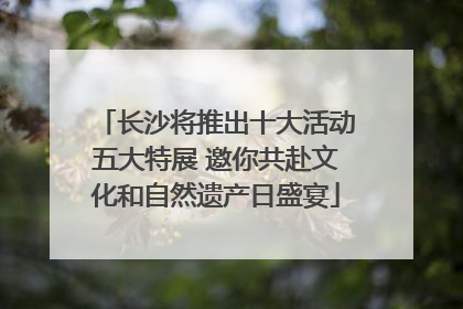 长沙将推出十大活动五大特展 邀你共赴文化和自然遗产日盛宴