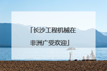长沙工程机械在非洲广受欢迎