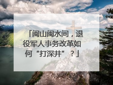闽山闽水间，退役军人事务改革如何“打深井”？