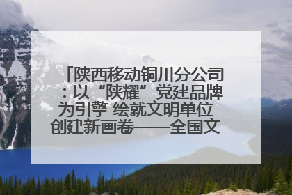 陕西移动铜川分公司：以“陕耀”党建品牌为引擎 绘就文明单位创建新画卷——全国文明单位创建纪实