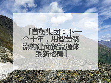 首衡集团：下一个十年，用智慧物流构建商贸流通体系新格局