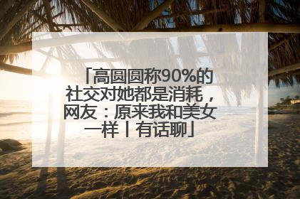 高圆圆称90%的社交对她都是消耗，网友：原来我和美女一样丨有话聊