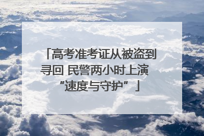 高考准考证从被盗到寻回 民警两小时上演 “速度与守护”