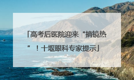 高考后医院迎来“摘镜热”！十堰眼科专家提示