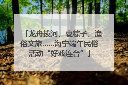 龙舟拔河、裹粽子、渔俗文旅……海宁端午民俗活动“好戏连台”