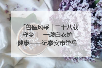 鲁医风采｜二十八载守乡土  一袭白衣护健康——记泰安市岱岳区满庄镇卫生院院长、主任医师张宝喜