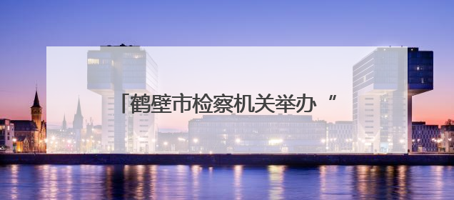 鹤壁市检察机关举办“‘典’亮生活 守护美好”检察开放日活动