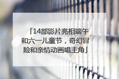 14部影片亮相端午和六一儿童节，奇幻冒险和亲情动画唱主角