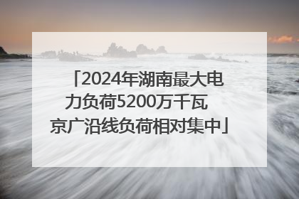 2024年湖南最大电力负荷5200万千瓦 京广沿线负荷相对集中