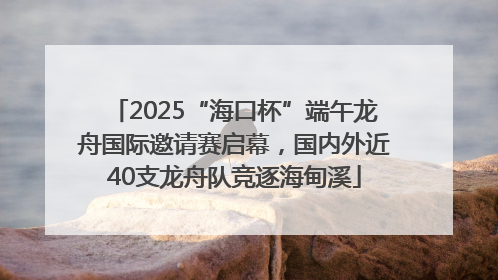 2025“海口杯”端午龙舟国际邀请赛启幕，国内外近40支龙舟队竞逐海甸溪