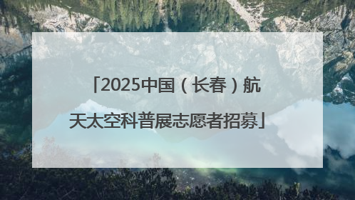 2025中国（长春）航天太空科普展志愿者招募