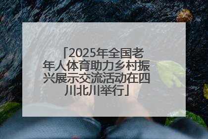 2025年全国老年人体育助力乡村振兴展示交流活动在四川北川举行