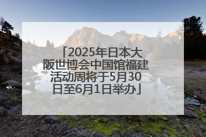 2025年日本大阪世博会中国馆福建活动周将于5月30日至6月1日举办