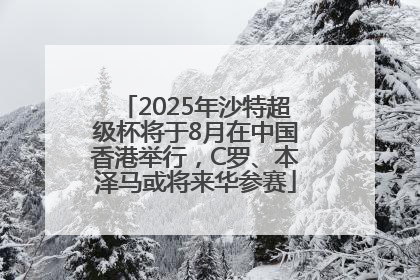 2025年沙特超级杯将于8月在中国香港举行，C罗、本泽马或将来华参赛