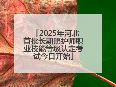 2025年河北首批长期照护师职业技能等级认定考试今日开始