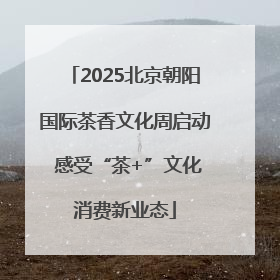 2025北京朝阳国际茶香文化周启动 感受“茶+”文化消费新业态