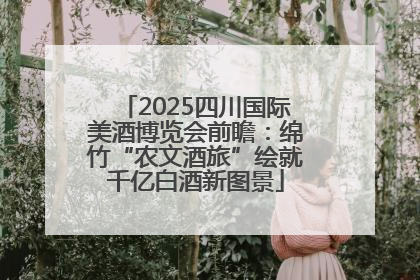 2025四川国际美酒博览会前瞻：绵竹“农文酒旅”绘就千亿白酒新图景