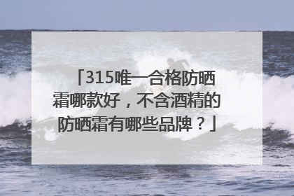 315唯一合格防晒霜哪款好，不含酒精的防晒霜有哪些品牌？