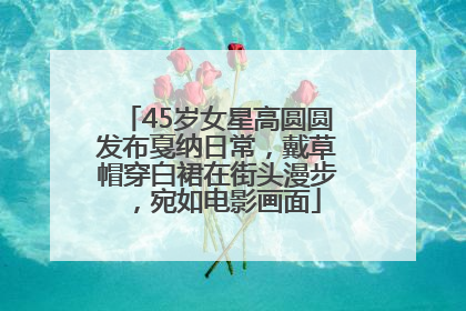 45岁女星高圆圆发布戛纳日常，戴草帽穿白裙在街头漫步，宛如电影画面