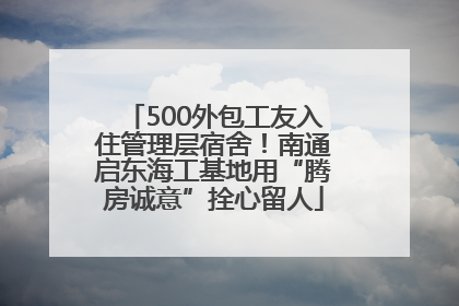 500外包工友入住管理层宿舍！南通启东海工基地用“腾房诚意”拴心留人