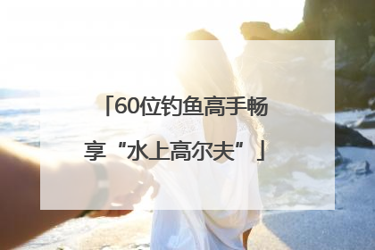 60位钓鱼高手畅享“水上高尔夫”