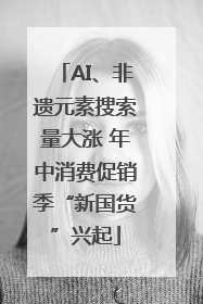 AI、非遗元素搜索量大涨 年中消费促销季“新国货”兴起